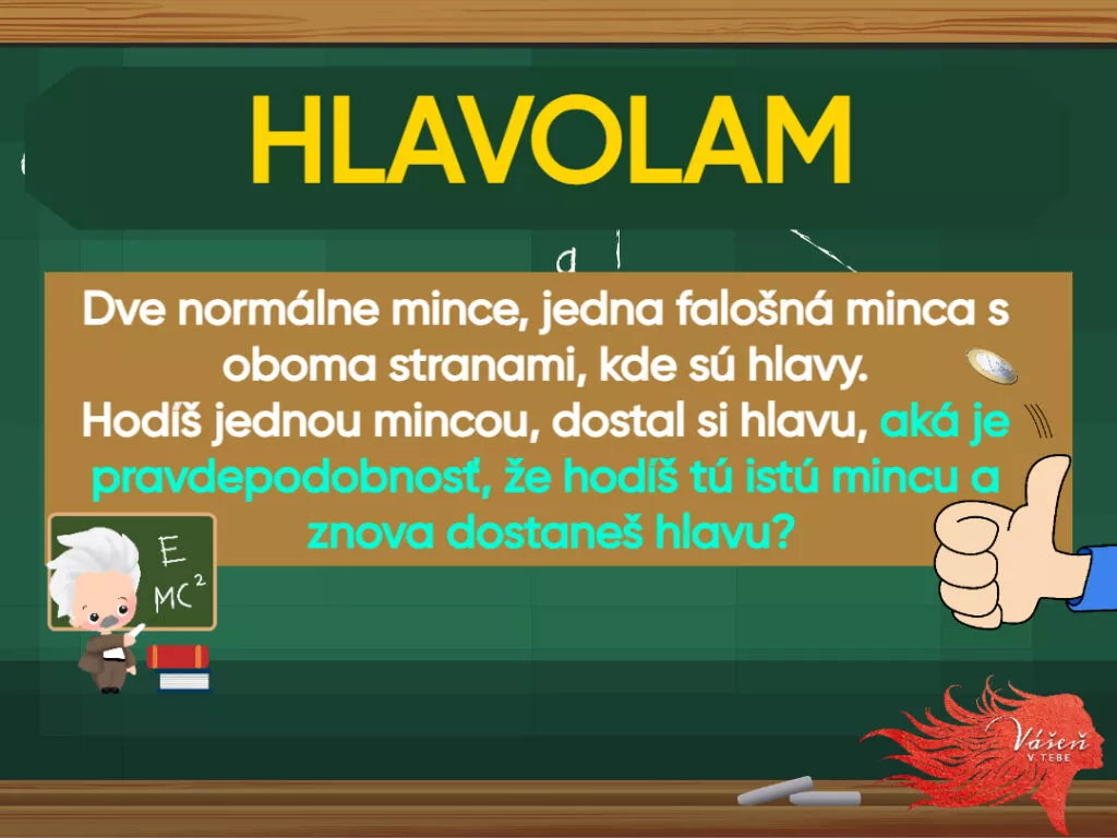 Matematická hádanka. "Dve normálne mince, jedna falošná minca s oboma stranami, kde sú hlavy. Hoď jednou mincou, dostal si hlavu, aká je pravdepodobnosť, že hodíte tú istú mincu a znova dostanete hlavu?"